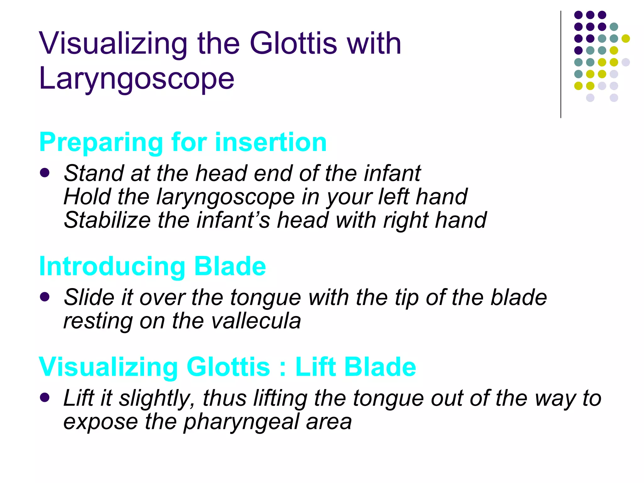 Visualizing the Glottis with Laryngoscope Preparing for insertion Stand at the head end of the infant Hold the laryngoscope in your left hand Stabilize the infant’s head with right hand Introducing Blade Slide it over the tongue with the tip of the blade resting on the vallecula Visualizing Glottis : Lift Blade Lift it slightly, thus lifting the tongue out of the way to expose the pharyngeal area 