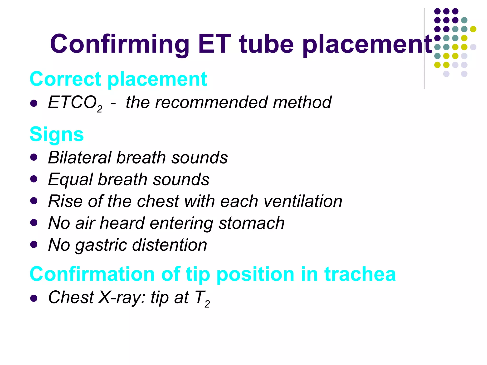 Confirming ET tube placement Correct placement ETCO 2  -  the recommended method Signs Bilateral breath sounds Equal breath sounds Rise of the chest with each ventilation No air heard entering stomach No gastric distention Confirmation of tip position in trachea Chest X-ray: tip at T 2 