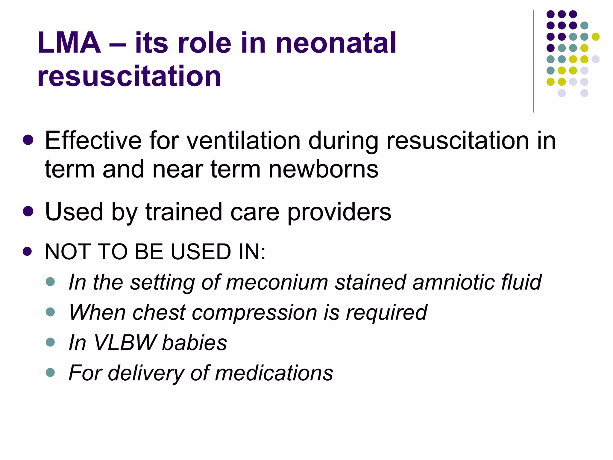 LMA – its role in neonatal resuscitation Effective for ventilation during resuscitation in term and near term newborns Used by trained care providers NOT TO BE USED IN: In the setting of meconium stained amniotic fluid When chest compression is required In VLBW babies For delivery of medications 