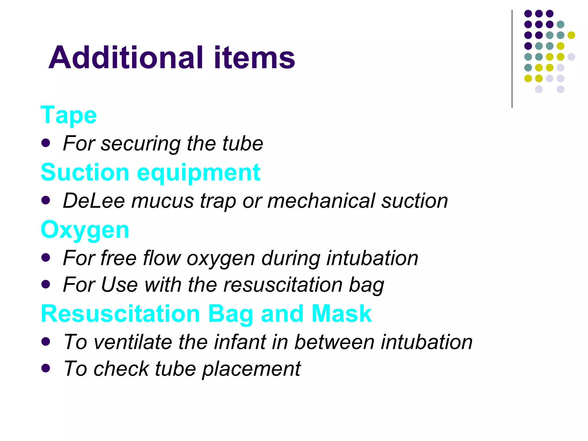 Additional items Tape For securing the tube Suction equipment DeLee mucus trap or mechanical suction Oxygen For free flow oxygen during intubation For Use with the resuscitation bag Resuscitation Bag and Mask To ventilate the infant in between intubation To check tube placement 