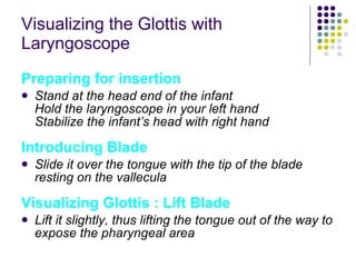 Visualizing the Glottis with Laryngoscope Preparing for insertion Stand at the head end of the infant Hold the laryngoscope in your left hand Stabilize the infant’s head with right hand Introducing Blade Slide it over the tongue with the tip of the blade resting on the vallecula Visualizing Glottis : Lift Blade Lift it slightly, thus lifting the tongue out of the way to expose the pharyngeal area 