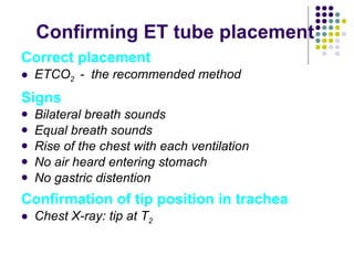 Confirming ET tube placement Correct placement ETCO 2  -  the recommended method Signs Bilateral breath sounds Equal breath sounds Rise of the chest with each ventilation No air heard entering stomach No gastric distention Confirmation of tip position in trachea Chest X-ray: tip at T 2 