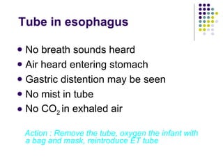 Tube in esophagus No breath sounds heard Air heard entering stomach Gastric distention may be seen No mist in tube No CO 2  in exhaled air Action : Remove the tube, oxygen the infant with a bag and mask, reintroduce ET tube 