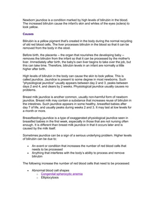 Newborn jaundice is a condition marked by high levels of bilirubin in the blood.
The increased bilirubin cause the infant's skin and whites of the eyes (sclera) to
look yellow.

Causes

Bilirubin is a yellow pigment that's created in the body during the normal recycling
of old red blood cells. The liver processes bilirubin in the blood so that it can be
removed from the body in the stool.

Before birth, the placenta -- the organ that nourishes the developing baby --
removes the bilirubin from the infant so that it can be processed by the mother's
liver. Immediately after birth, the baby's own liver begins to take over the job, but
this can take time. Therefore, bilirubin levels in an infant are normally a little
higher after birth.

High levels of bilirubin in the body can cause the skin to look yellow. This is
called jaundice. Jaundice is present to some degree in most newborns. Such
"physiological jaundice" usually appears between day 2 and 3, peaks between
days 2 and 4, and clears by 2 weeks. Physiological jaundice usually causes no
problems.

Breast milk jaundice is another common, usually non-harmful form of newborn
jaundice. Breast milk may contain a substance that increases reuse of bilirubin in
the intestines. Such jaundice appears in some healthy, breastfed babies after
day 7 of life, and usually peaks during weeks 2 and 3. It may last at low levels for
a month or more.

Breastfeeding jaundice is a type of exaggerated physiological jaundice seen in
breastfed babies in the first week, especially in those that are not nursing often
enough. It is different than breast milk jaundice in that it occurs later and is
caused by the milk itself.

Sometimes jaundice can be a sign of a serious underlying problem. Higher levels
of bilirubin can be due to:

   •   An event or condition that increases the number of red blood cells that
       needs to be processed
   •   Anything that interferes with the body’s ability to process and remove
       bilirubin

The following increase the number of red blood cells that need to be processed:

   •   Abnormal blood cell shapes
         o Congenital spherocytic anemia
         o Elliptocytosis
 
