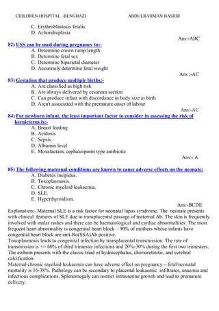 ABDULRAHMAN BASHIRCHILDREN HOSPITAL –BENGHAZI 20
C. Erythroblastosis fetalis
D. Achondroplasia
Ans:-ABC
82) USS can be used during pregnancy to:-
A. Determine crown rump length
B. Determine fetal sex
C. Determine biparietal diameter
D. Accurately determine fetal weight
Ans ;-AC
83) Gestation that produce multiple births:-
A. Are classified as high risk
B. Are always delivered by cesarean section
C. Can produce infant with discordance in body size at birth
D. Aren't associated with the premature onset of labour
Ans:-AC
84) For newborn infant, the least important factor to consider in assessing the risk of
kernicterus is:-
A. Breast feeding
B. Acidosis
C. Sepsis
D. Albumin level
E. Moxalactam, cephalosporin type antibiotic
Ans:- A
85) The following maternal conditions are known to cause adverse effects on the neonate:
A. Diabetes insipidus.
B. Toxoplasmosis.
C. Chronic myeloid leukaemia.
D. SLE.
E. Hyperthyroidism.
Ans:-BCDE
Explanation:- Maternal SLE is a risk factor for neonatal lupus syndrome. The neonate presents
with clinical features of SLE due to transplacental passage of maternal Ab. The skin is frequently
involved with malar rashes and there can be haematological and cardiac abnormalities. The most
frequent heart abnormality is congenital heart block – 90% of mothers whose infants have
congenital heart block are anti-Ro(SSA)Ab positive.
Toxoplasmosis leads to congenital infection by transplacental transmission. The rate of
transmission is +/- 60% of third trimester infections and 20%-30% during the first two trimesters.
The ewborn presents with the classic triad of hydrocephalus, chorioretinitis, and cerebral
calcification.
Maternal chronic myeloid leukaemia can have adverse effect on pregnancy – fetal/neonatal
mortality is 16-38%. Pathology can be secondary to placental leukaemic infiltrates, anaemia and
infectious complications. Splenomegaly can restrict intrauterine growth and lead to premature
delivery.
 