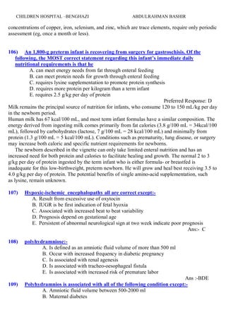 ABDULRAHMAN BASHIRCHILDREN HOSPITAL –BENGHAZI 25
concentrations of copper, iron, selenium, and zinc, which are trace elements, require only periodic
assessment (eg, once a month or less).
106) An 1,800-g preterm infant is recovering from surgery for gastroschisis. Of the
following, the MOST correct statement regarding this infant’s immediate daily
nutritional requirements is that he
A. can meet energy needs from fat through enteral feeding
B. can meet protein needs for growth through enteral feeding
C. requires lysine supplementation to promote protein synthesis
D. requires more protein per kilogram than a term infant
E. requires 2.5 g/kg per day of protein
Preferred Response: D
Milk remains the principal source of nutrition for infants, who consume 120 to 150 mL/kg per day
in the newborn period.
Human milk has 67 kcal/100 mL, and most term infant formulas have a similar composition. The
energy derived from ingesting milk comes primarily from fat calories (3.8 g/100 mL = 34kcal/100
mL), followed by carbohydrates (lactose, 7 g/100 mL = 28 kcal/100 mL) and minimally from
protein (1.3 g/100 mL = 5 kcal/100 mL). Conditions such as prematurity, lung disease, or surgery
may increase both caloric and specific nutrient requirements for newborns.
The newborn described in the vignette can only take limited enteral nutrition and has an
increased need for both protein and calories to facilitate healing and growth. The normal 2 to 3
g/kg per day of protein ingested by the term infant who is either formula- or breastfed is
inadequate for this low-birthweight, preterm newborn. He will grow and heal best receiving 3.5 to
4.0 g/kg per day of protein. The potential benefits of single amino-acid supplementation, such
as lysine, remain unknown.
107) Hypoxic-ischemic encephalopathy all are correct except:-
A. Result from excessive use of oxytocin
B. IUGR is be first indication of fetal hyoxia
C. Associated with increased beat to beat variability
D. Prognosis depend on gestational age
E. Persistent of abnormal neurological sign at two week indicate poor prognosis
Ans:- C
108) polyhydramniose:-
A. Is defined as an amniotic fluid volume of more than 500 ml
B. Occur with increased frequency in diabetic pregnancy
C. Is associated with renal agenesis
D. Is associated with tracheo-oesophageal fistula
E. Is associated with increased risk of premature labor
Ans :-BDE
109) Polyhydramnios is associated with all of the following condition except:-
A. Amniotic fluid volume between 500-2000 ml
B. Maternal diabetes
 