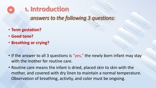 1. Introduction
answers to the following 3 questions:
• Term gestation?
• Good tone?
• Breathing or crying?
• If the answer to all 3 questions is “yes,” the newly born infant may stay
with the mother for routine care.
• Routine care means the infant is dried, placed skin to skin with the
mother, and covered with dry linen to maintain a normal temperature.
Observation of breathing, activity, and color must be ongoing.
 