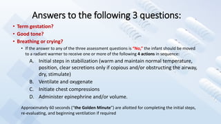 Answers to the following 3 questions:
• Term gestation?
• Good tone?
• Breathing or crying?
• If the answer to any of the three assessment questions is “No,” the infant should be moved
to a radiant warmer to receive one or more of the following 4 actions in sequence:
A. Initial steps in stabilization (warm and maintain normal temperature,
position, clear secretions only if copious and/or obstructing the airway,
dry, stimulate)
B. Ventilate and oxygenate
C. Initiate chest compressions
D. Administer epinephrine and/or volume.
Approximately 60 seconds (“the Golden Minute”) are allotted for completing the initial steps,
re-evaluating, and beginning ventilation if required
 