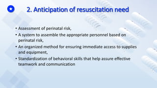 2. Anticipation of resuscitation need
• Assessment of perinatal risk,
• A system to assemble the appropriate personnel based on
perinatal risk,
• An organized method for ensuring immediate access to supplies
and equipment,
• Standardization of behavioral skills that help assure effective
teamwork and communication
 