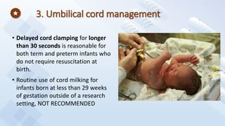 3. Umbilical cord management
• Delayed cord clamping for longer
than 30 seconds is reasonable for
both term and preterm infants who
do not require resuscitation at
birth.
• Routine use of cord milking for
infants born at less than 29 weeks
of gestation outside of a research
setting, NOT RECOMMENDED
 