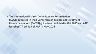 • The International Liaison Committee on Resuscitation
(ILCOR) reflected in their Consensus on Science and Treatment
Recommendations (CoSTR) guidelines published in Oct 2015 and AAP
launched 7th edition of NRP in May 2016
 