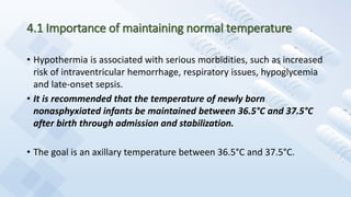 4.1 Importance of maintaining normal temperature
• Hypothermia is associated with serious morbidities, such as increased
risk of intraventricular hemorrhage, respiratory issues, hypoglycemia
and late-onset sepsis.
• It is recommended that the temperature of newly born
nonasphyxiated infants be maintained between 36.5°C and 37.5°C
after birth through admission and stabilization.
• The goal is an axillary temperature between 36.5°C and 37.5°C.
 