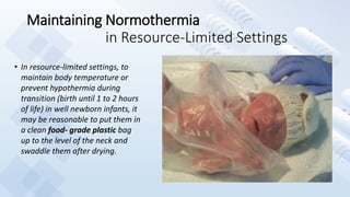 Maintaining Normothermia
in Resource-Limited Settings
• In resource-limited settings, to
maintain body temperature or
prevent hypothermia during
transition (birth until 1 to 2 hours
of life) in well newborn infants, it
may be reasonable to put them in
a clean food- grade plastic bag
up to the level of the neck and
swaddle them after drying.
 