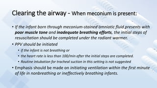 Clearing the airway - When meconium is present:
• If the infant born through meconium-stained amniotic fluid presents with
poor muscle tone and inadequate breathing efforts, the initial steps of
resuscitation should be completed under the radiant warmer.
• PPV should be initiated
• if the infant is not breathing or
• the heart rate is less than 100/min after the initial steps are completed.
• Routine intubation for tracheal suction in this setting is not suggested
• Emphasis should be made on initiating ventilation within the first minute
of life in nonbreathing or ineffectively breathing infants.
 
