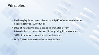 Principles
• Birth asphyxia accounts for about 1/4th of neonatal deaths
occur each year worldwide
• 90% of newborns make smooth transition from
intrauterine to extrauterine life requiring little assistance
• 10% of newborns need some assistance
• Only 1% require extensive resuscitation
 