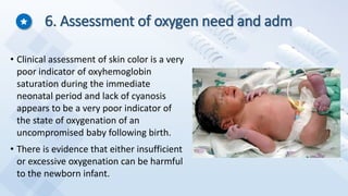 6. Assessment of oxygen need and adm
• Clinical assessment of skin color is a very
poor indicator of oxyhemoglobin
saturation during the immediate
neonatal period and lack of cyanosis
appears to be a very poor indicator of
the state of oxygenation of an
uncompromised baby following birth.
• There is evidence that either insufficient
or excessive oxygenation can be harmful
to the newborn infant.
 