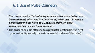 6.1 Use of Pulse Oximetry
• It is recommended that oximetry be used when resuscitation can
be anticipated, when PPV is administered, when central cyanosis
persists beyond the first 5 to 10 minutes of life, or when
supplementary oxygen is administered.
• The probe should be attached to a preductal location (ie, the right
upper extremity, usually the wrist or medial surface of the palm).
 