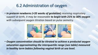6.2 Administration of oxygen
• In preterm newborns (<35 weeks of gestation) receiving respiratory
support at birth, it may be reasonable to begin with 21% to 30% oxygen
with subsequent oxygen titration based on pulse oximetry.
• Oxygen concentration should be titrated to achieve a preductal oxygen
saturation approximating the interquartile range (see table) measured
in healthy term babies following vaginal birth at sea level.
 
