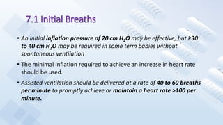 7.1 Initial Breaths
• An initial inflation pressure of 20 cm H2O may be effective, but ≥30
to 40 cm H2O may be required in some term babies without
spontaneous ventilation
• The minimal inflation required to achieve an increase in heart rate
should be used.
• Assisted ventilation should be delivered at a rate of 40 to 60 breaths
per minute to promptly achieve or maintain a heart rate >100 per
minute.
 
