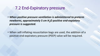 7.2 End-Expiratory pressure
• When positive pressure ventilation is administered to preterm
newborns, approximately 5 cm H2O positive end-expiatory
pressure is suggested.
• When self-inflating resuscitation bags are used, the addition of a
positive end-expiratory pressure (PEEP) valve will be required.
 