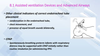 8.1 Assisted ventilation Devices and Advanced Airways
• Other clinical indicators of correct endotracheal tube
placement
• condensation in the endotracheal tube,
• chest movement, and
• presence of equal breath sounds bilaterally,
• CPAP
• Spontaneously breathing preterm infants with respiratory
distress may be supported with CPAP initially rather than
routine intubation for administering PPV.
 