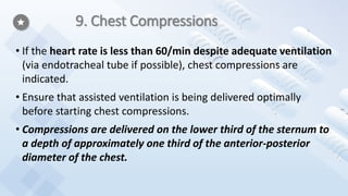 9. Chest Compressions
• If the heart rate is less than 60/min despite adequate ventilation
(via endotracheal tube if possible), chest compressions are
indicated.
• Ensure that assisted ventilation is being delivered optimally
before starting chest compressions.
• Compressions are delivered on the lower third of the sternum to
a depth of approximately one third of the anterior-posterior
diameter of the chest.
 