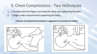 9. Chest Compressions - Two techniques
1. 2 thumbs with the fingers encircling the chest and supporting the back
2. 2 fingers with a second hand supporting the back
2 thumb–encircling hands technique is suggested as the preferred method.
 