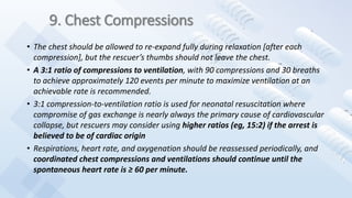 9. Chest Compressions
• The chest should be allowed to re-expand fully during relaxation [after each
compression], but the rescuer’s thumbs should not leave the chest.
• A 3:1 ratio of compressions to ventilation, with 90 compressions and 30 breaths
to achieve approximately 120 events per minute to maximize ventilation at an
achievable rate is recommended.
• 3:1 compression-to-ventilation ratio is used for neonatal resuscitation where
compromise of gas exchange is nearly always the primary cause of cardiovascular
collapse, but rescuers may consider using higher ratios (eg, 15:2) if the arrest is
believed to be of cardiac origin
• Respirations, heart rate, and oxygenation should be reassessed periodically, and
coordinated chest compressions and ventilations should continue until the
spontaneous heart rate is ≥ 60 per minute.
 