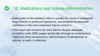 10. Medications and Volume Administration
• Bradycardia in the newborn infant is usually the result of inadequate
lung inflation or profound hypoxemia, and establishing adequate
ventilation is the most important step to correct it.
• if the heart rate remains less than 60/min despite adequate
ventilation with 100% oxygen (preferably through an endotracheal
tube) and chest compressions, administration of epinephrine or
volume, or both, is indicated.
 