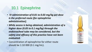 10.1 Epinephrine
• IV administration of 0.01 to 0.03 mg/kg per dose
is the preferred route [for epinephrine
administration].
• While access is being obtained, administration of a
higher dose (0.05 to 0.1 mg/kg) through the
endotracheal tube may be considered, but the
safety and efficacy of this practice have not been
evaluated.
• Concentration of epinephrine for either route
should be 1:10 000 (0.1 mg/mL).
 