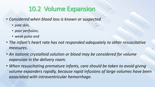 10.2 Volume Expansion
• Considered when blood loss is known or suspected
• pale skin,
• poor perfusion,
• weak pulse and
• The infant’s heart rate has not responded adequately to other resuscitative
measures.
• An isotonic crystalloid solution or blood may be considered for volume
expansion in the delivery room.
• When resuscitating premature infants, care should be taken to avoid giving
volume expanders rapidly, because rapid infusions of large volumes have been
associated with intraventricular hemorrhage.
 