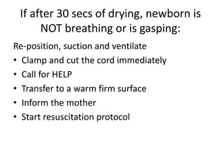 If after 30 secs of drying, newborn is
NOT breathing or is gasping:
Re-position, suction and ventilate
• Clamp and cut the cord immediately
• Call for HELP
• Transfer to a warm firm surface
• Inform the mother
• Start resuscitation protocol
 