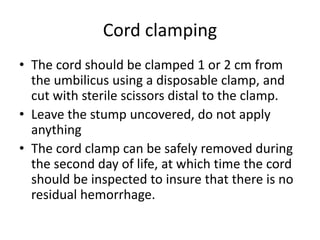 Cord clamping
• The cord should be clamped 1 or 2 cm from
the umbilicus using a disposable clamp, and
cut with sterile scissors distal to the clamp.
• Leave the stump uncovered, do not apply
anything
• The cord clamp can be safely removed during
the second day of life, at which time the cord
should be inspected to insure that there is no
residual hemorrhage.
 