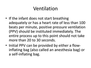 Ventilation
• If the infant does not start breathing
adequately or has a heart rate of less than 100
beats per minute, positive pressure ventilation
(PPV) should be instituted immediately. The
entire process up to this point should not take
more than 20 to 30 seconds.
• Initial PPV can be provided by either a flow-
inflating bag (also called an anesthesia bag) or
a self-inflating bag.
 