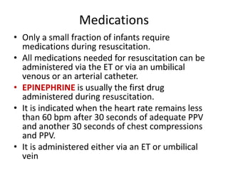 Medications
• Only a small fraction of infants require
medications during resuscitation.
• All medications needed for resuscitation can be
administered via the ET or via an umbilical
venous or an arterial catheter.
• EPINEPHRINE is usually the first drug
administered during resuscitation.
• It is indicated when the heart rate remains less
than 60 bpm after 30 seconds of adequate PPV
and another 30 seconds of chest compressions
and PPV.
• It is administered either via an ET or umbilical
vein
 