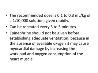 • The recommended dose is 0.1 to 0.3 mL/kg of
a 1:10,000 solution, given rapidly.
• Can be repeated every 3 to 5 minutes.
• Epinephrine should not be given before
establishing adequate ventilation, because in
the absence of available oxygen it may cause
myocardial damage by increasing the
workload and oxygen consumption of the
heart muscle.
 
