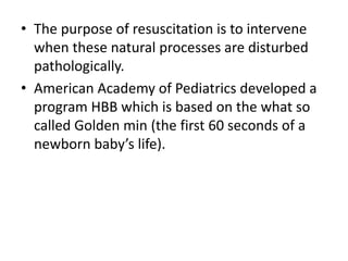• The purpose of resuscitation is to intervene
when these natural processes are disturbed
pathologically.
• American Academy of Pediatrics developed a
program HBB which is based on the what so
called Golden min (the first 60 seconds of a
newborn baby’s life).
 