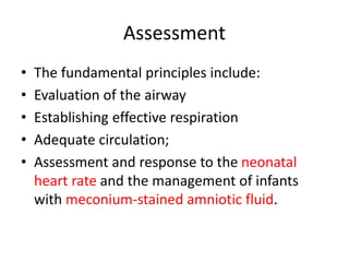 Assessment
• The fundamental principles include:
• Evaluation of the airway
• Establishing effective respiration
• Adequate circulation;
• Assessment and response to the neonatal
heart rate and the management of infants
with meconium-stained amniotic fluid.
 