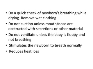 • Do a quick check of newborn’s breathing while
drying. Remove wet clothing
• Do not suction unless mouth/nose are
obstructed with secretions or other material
• Do not ventilate unless the baby is floppy and
not breathing
• Stimulates the newborn to breath normally
• Reduces heat loss
 