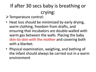 If after 30 secs baby is breathing or
crying:
Temperature control:
• Heat loss should be minimized by early drying,
warm clothing, freedom from drafts, and
ensuring that incubators are double-walled with
warm gas between the walls. Placing the baby
skin-to-skin with the mother and covering both
with a blanket.
• Physical examination, weighing, and bathing of
the infant should always be carried out in a warm
environment
 