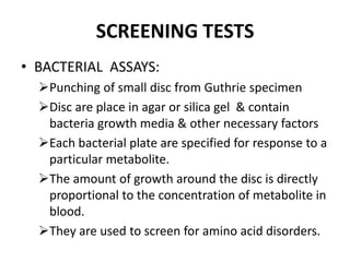 SCREENING TESTS
• BACTERIAL ASSAYS:
Punching of small disc from Guthrie specimen
Disc are place in agar or silica gel & contain
bacteria growth media & other necessary factors
Each bacterial plate are specified for response to a
particular metabolite.
The amount of growth around the disc is directly
proportional to the concentration of metabolite in
blood.
They are used to screen for amino acid disorders.
 