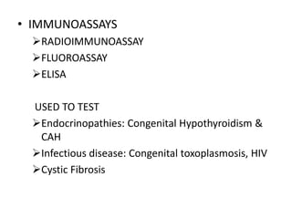 • IMMUNOASSAYS
RADIOIMMUNOASSAY
FLUOROASSAY
ELISA
USED TO TEST
Endocrinopathies: Congenital Hypothyroidism &
CAH
Infectious disease: Congenital toxoplasmosis, HIV
Cystic Fibrosis
 
