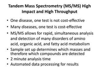 Tandem Mass Spectrometry (MS/MS) High
Impact and High Throughput
• One disease, one test is not cost-effective
• Many diseases, one test is cost-effective
• MS/MS allows for rapid, simultaneous analysis
and detection of many disorders of amino
acid, organic acid, and fatty acid metabolism
• Sample set up determines which masses and
therefore which compounds are detected
• 2 minute analysis time
• Automated data processing for results
 