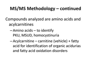 MS/MS Methodology – continued
Compounds analyzed are amino acids and
acylcarnitines
–Amino acids – to identify
PKU, MSUD, homocystinuria
–Acylcarnitine – carnitine (vehicle) + fatty
acid for identification of organic acidurias
and fatty acid oxidation disorders
 