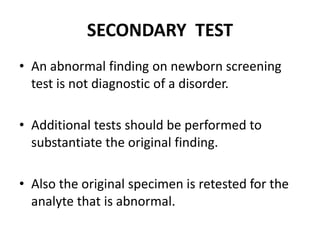 SECONDARY TEST
• An abnormal finding on newborn screening
test is not diagnostic of a disorder.
• Additional tests should be performed to
substantiate the original finding.
• Also the original specimen is retested for the
analyte that is abnormal.
 