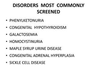 DISORDERS MOST COMMONLY
SCREENED
• PHENYLKETONURIA
• CONGENITAL HYPOTHYROIDISM
• GALACTOSEMIA
• HOMOCYSTINURIA
• MAPLE SYRUP URINE DISEASE
• CONGENITAL ADRENAL HYPERPLASIA
• SICKLE CELL DISEASE
 