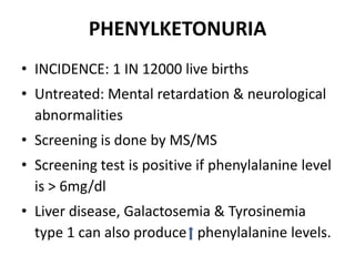 PHENYLKETONURIA
• INCIDENCE: 1 IN 12000 live births
• Untreated: Mental retardation & neurological
abnormalities
• Screening is done by MS/MS
• Screening test is positive if phenylalanine level
is > 6mg/dl
• Liver disease, Galactosemia & Tyrosinemia
type 1 can also produce phenylalanine levels.
 