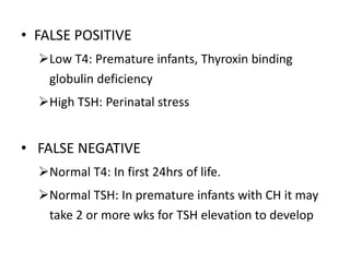 • FALSE POSITIVE
Low T4: Premature infants, Thyroxin binding
globulin deficiency
High TSH: Perinatal stress
• FALSE NEGATIVE
Normal T4: In first 24hrs of life.
Normal TSH: In premature infants with CH it may
take 2 or more wks for TSH elevation to develop
 