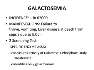 GALACTOSEMIA
• INCIDENCE: 1 in 62000
• MANIFESTATIONS: Failure to
thrive, vomiting, Liver disease & death from
sepsis due to E.Coli
• 2 Screening Test
SPECIFIC ENZYME ASSAY
Measures activity of Galactose 1 Phosphate Uridyl
Transferrase
Identifies only galactosemia
 