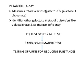 METABOLITE ASSAY
 Measures total Galactose(galactose & galactose 1
phosphate)
Identifies other galactose metabolic disorders like
Galactokinase & Epimerase deficiency
POSITIVE SCREENING TEST
RAPID CONFIRMATORY TEST
TESTING OF URINE FOR REDUCING SUBSTANCES
 